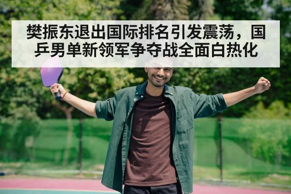 樊振东退出国际排名引发震荡，国乒男单新领军争夺战全面白热化