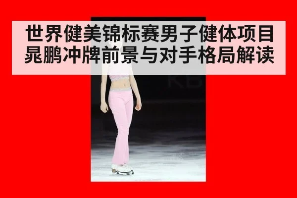 世界健美锦标赛男子健体项目晁鹏冲牌前景与对手格局解读