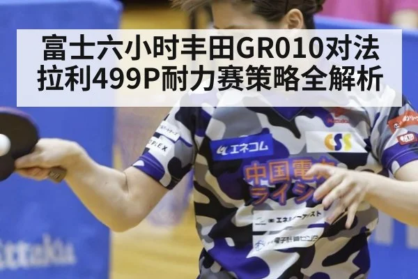 富士六小时丰田GR010对法拉利499P耐力赛策略全解析